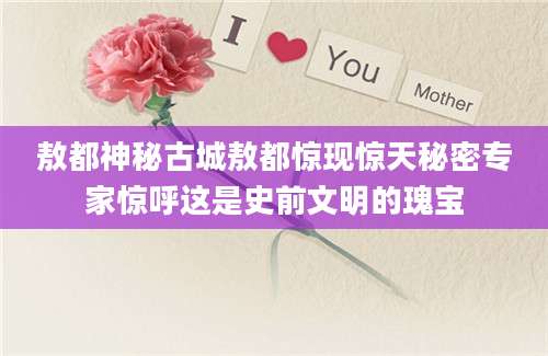 敖都神秘古城敖都惊现惊天秘密专家惊呼这是史前文明的瑰宝