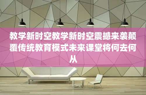 教学新时空教学新时空震撼来袭颠覆传统教育模式未来课堂将何去何从