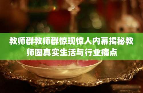 教师群教师群惊现惊人内幕揭秘教师圈真实生活与行业痛点