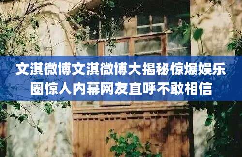 文淇微博文淇微博大揭秘惊爆娱乐圈惊人内幕网友直呼不敢相信