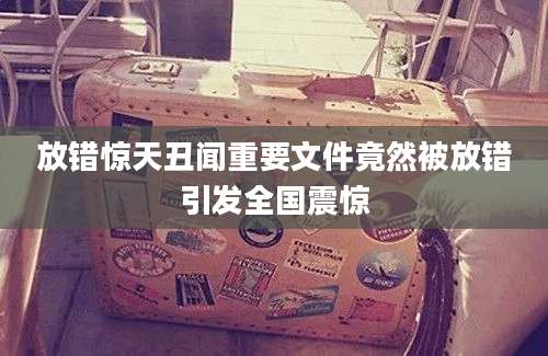 放错惊天丑闻重要文件竟然被放错引发全国震惊