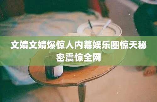 文婧文婧爆惊人内幕娱乐圈惊天秘密震惊全网