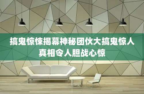 搞鬼惊悚揭幕神秘团伙大搞鬼惊人真相令人胆战心惊