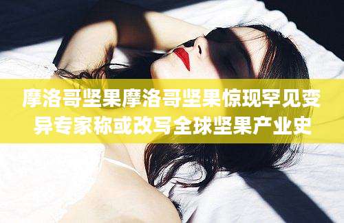 摩洛哥坚果摩洛哥坚果惊现罕见变异专家称或改写全球坚果产业史