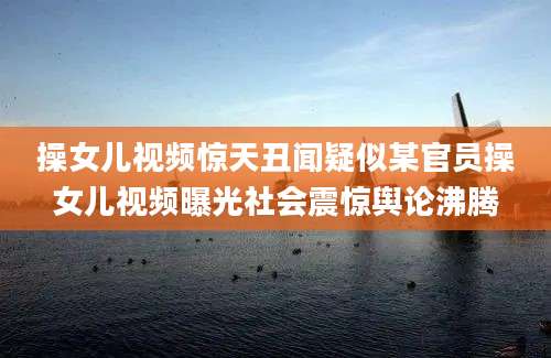操女儿视频惊天丑闻疑似某官员操女儿视频曝光社会震惊舆论沸腾