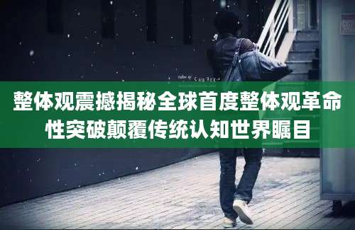 整体观震撼揭秘全球首度整体观革命性突破颠覆传统认知世界瞩目
