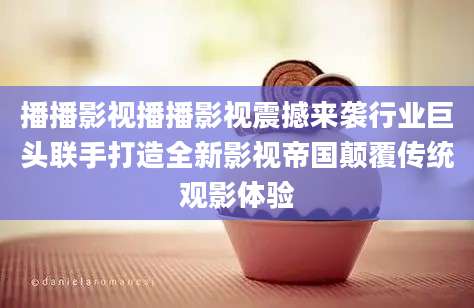 播播影视播播影视震撼来袭行业巨头联手打造全新影视帝国颠覆传统观影体验