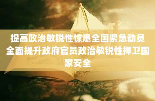 提高政治敏锐性惊爆全国紧急动员全面提升政府官员政治敏锐性捍卫国家安全