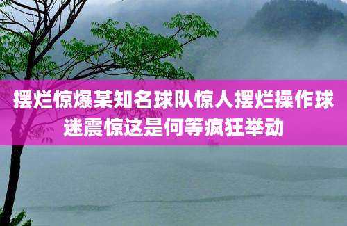 摆烂惊爆某知名球队惊人摆烂操作球迷震惊这是何等疯狂举动