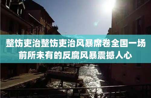 整饬吏治整饬吏治风暴席卷全国一场前所未有的反腐风暴震撼人心