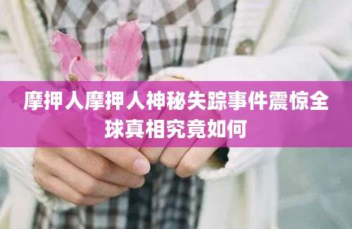 摩押人摩押人神秘失踪事件震惊全球真相究竟如何