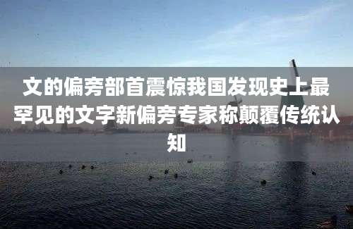 文的偏旁部首震惊我国发现史上最罕见的文字新偏旁专家称颠覆传统认知