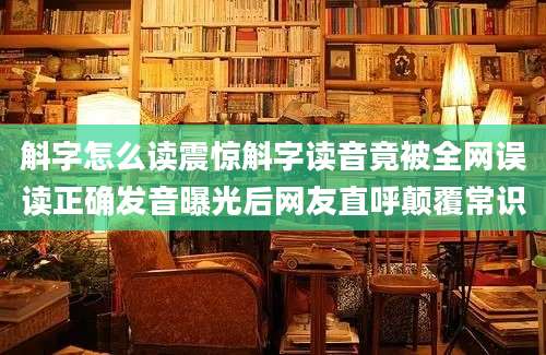 斛字怎么读震惊斛字读音竟被全网误读正确发音曝光后网友直呼颠覆常识