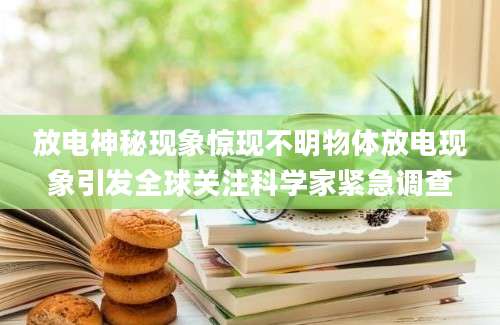 放电神秘现象惊现不明物体放电现象引发全球关注科学家紧急调查