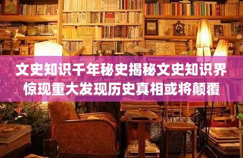 文史知识千年秘史揭秘文史知识界惊现重大发现历史真相或将颠覆