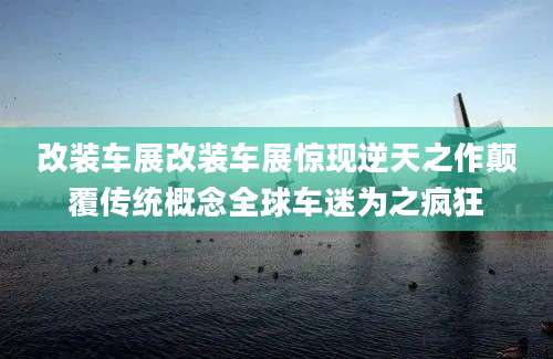 改装车展改装车展惊现逆天之作颠覆传统概念全球车迷为之疯狂