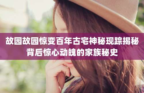 故园故园惊变百年古宅神秘现踪揭秘背后惊心动魄的家族秘史