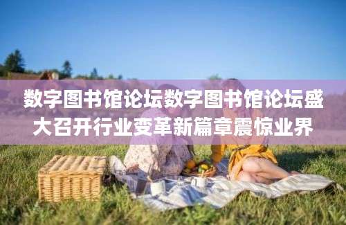 数字图书馆论坛数字图书馆论坛盛大召开行业变革新篇章震惊业界
