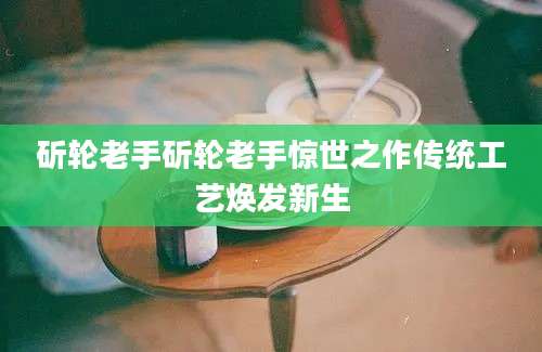 斫轮老手斫轮老手惊世之作传统工艺焕发新生