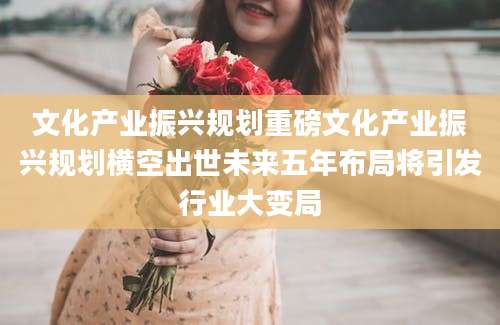 文化产业振兴规划重磅文化产业振兴规划横空出世未来五年布局将引发行业大变局