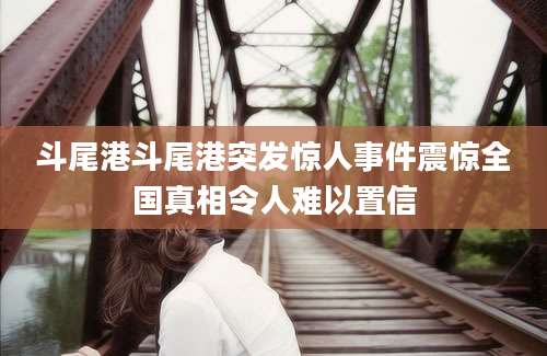 斗尾港斗尾港突发惊人事件震惊全国真相令人难以置信