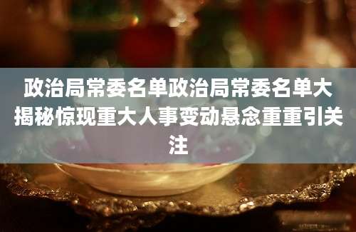 政治局常委名单政治局常委名单大揭秘惊现重大人事变动悬念重重引关注