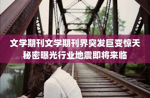 文学期刊文学期刊界突发巨变惊天秘密曝光行业地震即将来临