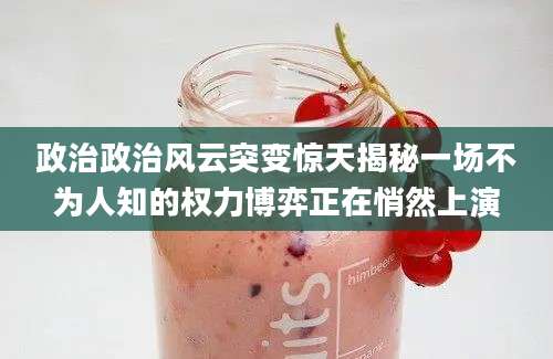 政治政治风云突变惊天揭秘一场不为人知的权力博弈正在悄然上演