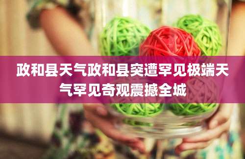 政和县天气政和县突遭罕见极端天气罕见奇观震撼全城
