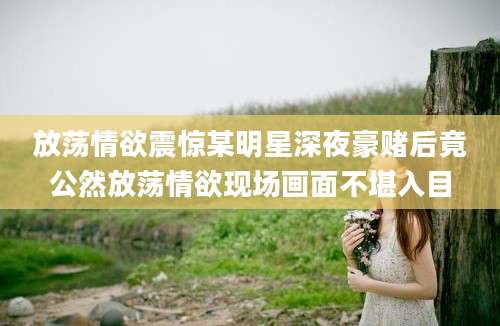 放荡情欲震惊某明星深夜豪赌后竟公然放荡情欲现场画面不堪入目