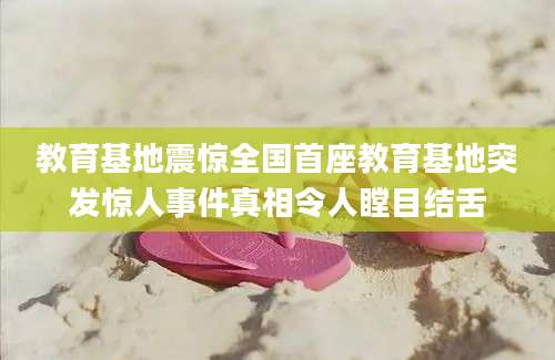 教育基地震惊全国首座教育基地突发惊人事件真相令人瞠目结舌