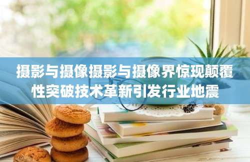 摄影与摄像摄影与摄像界惊现颠覆性突破技术革新引发行业地震