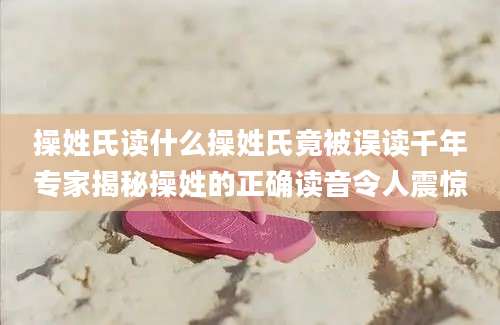 操姓氏读什么操姓氏竟被误读千年专家揭秘操姓的正确读音令人震惊