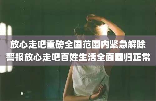 放心走吧重磅全国范围内紧急解除警报放心走吧百姓生活全面回归正常