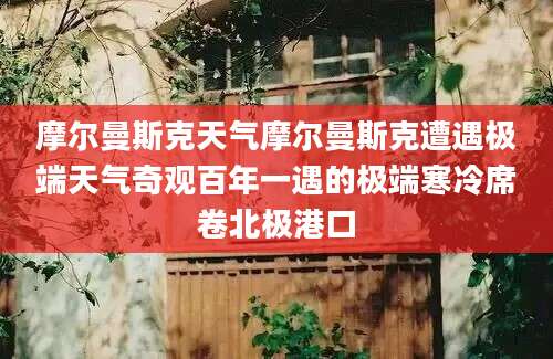 摩尔曼斯克天气摩尔曼斯克遭遇极端天气奇观百年一遇的极端寒冷席卷北极港口