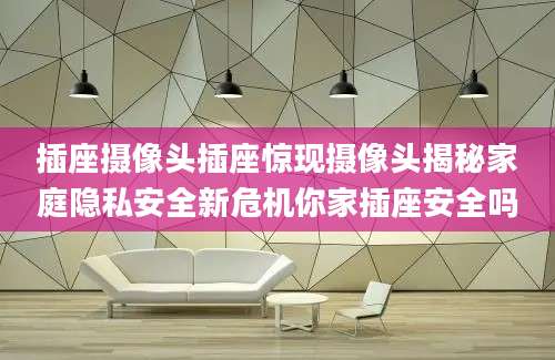 插座摄像头插座惊现摄像头揭秘家庭隐私安全新危机你家插座安全吗