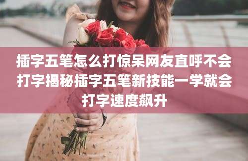 插字五笔怎么打惊呆网友直呼不会打字揭秘插字五笔新技能一学就会打字速度飙升