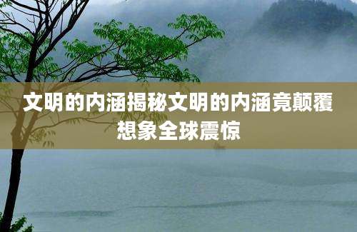 文明的内涵揭秘文明的内涵竟颠覆想象全球震惊