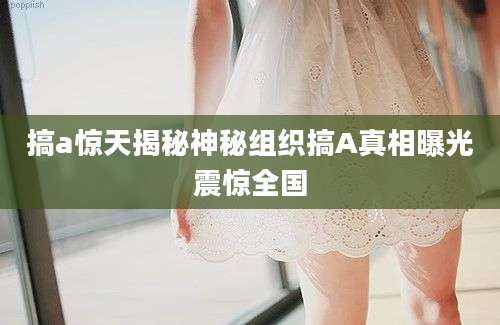 搞a惊天揭秘神秘组织搞A真相曝光震惊全国