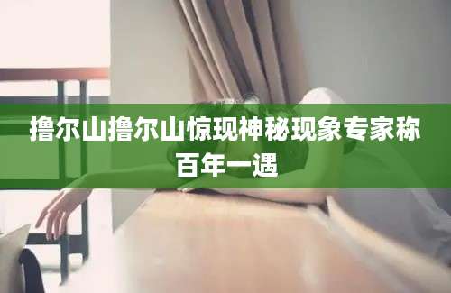 撸尔山撸尔山惊现神秘现象专家称百年一遇
