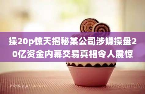 操20p惊天揭秘某公司涉嫌操盘20亿资金内幕交易真相令人震惊