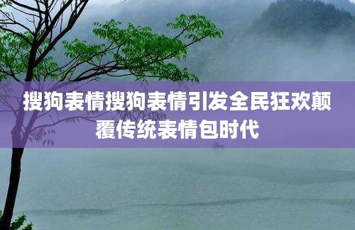 搜狗表情搜狗表情引发全民狂欢颠覆传统表情包时代