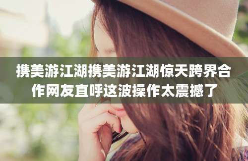携美游江湖携美游江湖惊天跨界合作网友直呼这波操作太震撼了