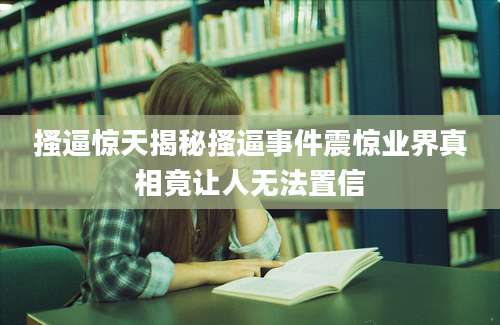 搔逼惊天揭秘搔逼事件震惊业界真相竟让人无法置信