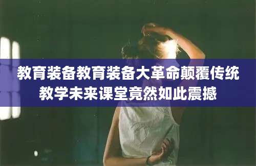 教育装备教育装备大革命颠覆传统教学未来课堂竟然如此震撼