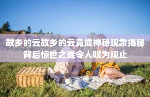 故乡的云故乡的云竟成神秘现象揭秘背后惊世之谜令人叹为观止