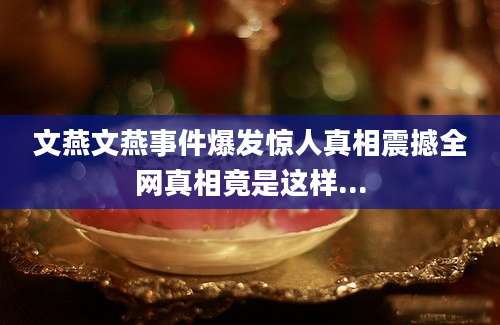 文燕文燕事件爆发惊人真相震撼全网真相竟是这样...
