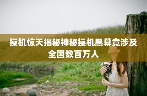 操机惊天揭秘神秘操机黑幕竟涉及全国数百万人