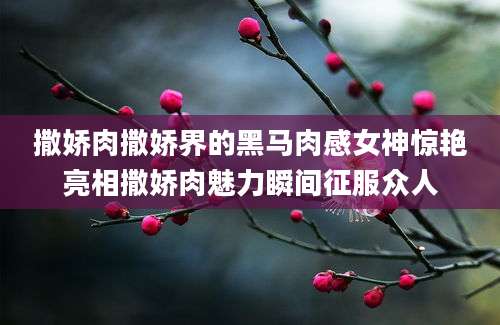 撒娇肉撒娇界的黑马肉感女神惊艳亮相撒娇肉魅力瞬间征服众人