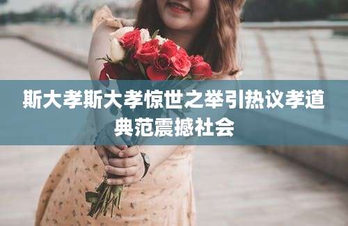 斯大孝斯大孝惊世之举引热议孝道典范震撼社会
